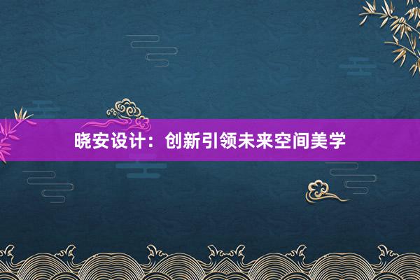 晓安设计：创新引领未来空间美学